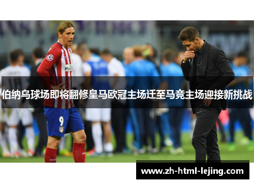 伯纳乌球场即将翻修皇马欧冠主场迁至马竞主场迎接新挑战
