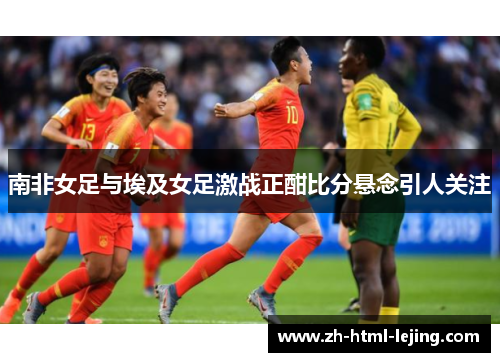 南非女足与埃及女足激战正酣比分悬念引人关注