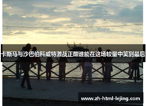卡斯马与沙巴伯科威特激战正酣谁能在这场较量中笑到最后